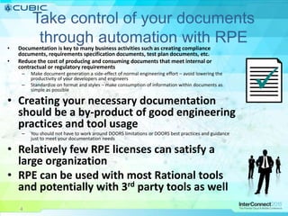4
Take control of your documents
through automation with RPE• Documentation is key to many business activities such as creating compliance
documents, requirements specification documents, test plan documents, etc.
• Reduce the cost of producing and consuming documents that meet internal or
contractual or regulatory requirements
– Make document generation a side-effect of normal engineering effort – avoid lowering the
productivity of your developers and engineers
– Standardize on format and styles – make consumption of information within documents as
simple as possible
• Creating your necessary documentation
should be a by-product of good engineering
practices and tool usage
– You should not have to work around DOORS limitations or DOORS best practices and guidance
just to meet your documentation needs
• Relatively few RPE licenses can satisfy a
large organization
• RPE can be used with most Rational tools
and potentially with 3rd party tools as well

4
 