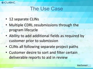 The Use Case
• 12 separate CLINs
• Multiple CDRL resubmissions through the
program lifecycle
• Ability to add additional fields as required by
customer prior to submission
• CLINs all following separate project paths
• Customer desire to sort and filter certain
deliverable reports to aid in review
 