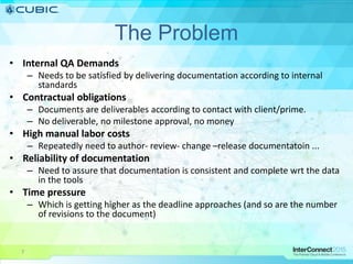 7
The Problem
• Internal QA Demands
– Needs to be satisfied by delivering documentation according to internal
standards
• Contractual obligations
– Documents are deliverables according to contact with client/prime.
– No deliverable, no milestone approval, no money
• High manual labor costs
– Repeatedly need to author- review- change –release documentatoin ...
• Reliability of documentation
– Need to assure that documentation is consistent and complete wrt the data
in the tools
• Time pressure
– Which is getting higher as the deadline approaches (and so are the number
of revisions to the document)
 