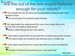 Are the out of the box export features
enough for your needs?
The provided formats are okay, but my organization needs to make some
changes to them
You cannot tailor the standard output formats
My organization has requirements for many more output document
formats than just table or book format
Book or table format are your only options
I have report requirements to pull data from multiple views and/or projects
The report results are limited to only what you see in a single view
I have report requirements to include data from our other development
tools
The data is limited to only what you see in that point tool
9
 