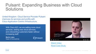 Pulsant: Expanding Business with Cloud
Solutions
United Kingdom Cloud Service Provider Pulsant
improves its services and profits with
Cisco Application Centric Infrastructure.
With Cisco ACI, we are selling more cloud
services, adding new cloud services,
and onboarding customers faster without
increasing staff.
Martin Lipka
Head of Connectivity
Watch Video
Read Case Study
 