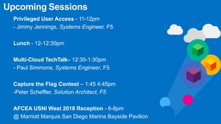 Upcoming Sessions
Privileged User Access - 11-12pm
- Jimmy Jennings, Systems Engineer, F5
Lunch - 12-12:30pm
Multi-Cloud TechTalk– 12:30-1:30pm
- Paul Simmons, Systems Engineer, F5
Capture the Flag Contest – 1:45 4:45pm
-Peter Scheffler, Solution Architect, F5
AFCEA USNI West 2018 Reception - 6-8pm
@ Marriott Marquis San Diego Marina Bayside Pavilion
 
