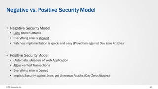 © F5 Networks, Inc 10
Negative vs. Positive Security Model
•  Negative Security Model
•  Lock Known Attacks
•  Everything else is Allowed
•  Patches implementation is quick and easy (Protection against Day Zero Attacks)
•  Positive Security Model
•  (Automatic) Analysis of Web Application
•  Allow wanted Transactions
•  Everything else is Denied
•  Implicit Security against New, yet Unknown Attacks (Day Zero Attacks)
 
