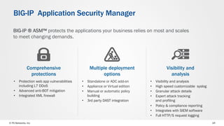 © F5 Networks, Inc 19
BIG-IP Application Security Manager
Multiple deployment
options
Visibility and
analysis
Comprehensive
protections
•  Standalone or ADC add-on
•  Appliance or Virtual edition
•  Manual or automatic policy
building
•  3rd party DAST integration
•  Visibility and analysis
•  High speed customizable syslog
•  Granular attack details
•  Expert attack tracking
and profiling
•  Policy & compliance reporting
•  Integrates with SIEM software
•  Full HTTP/S request logging
•  Protection web app vulnerabilities
including L7 DDoS
•  Advanced anti-BOT mitigation
•  Integrated XML firewall
BIG-IP ® ASM™ protects the applications your business relies on most and scales
to meet changing demands.
 