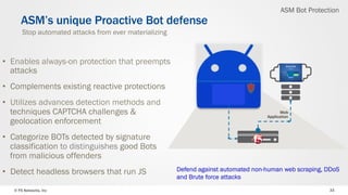 © F5 Networks, Inc 33
•  Enables always-on protection that preempts
attacks
•  Complements existing reactive protections
•  Utilizes advances detection methods and
techniques CAPTCHA challenges &
geolocation enforcement
•  Categorize BOTs detected by signature
classification to distinguishes good Bots
from malicious offenders
•  Detect headless browsers that run JS
ASM’s unique Proactive Bot defense
Web
Application
Stop automated attacks from ever materializing
Defend against automated non-human web scraping, DDoS
and Brute force attacks
ASM Bot Protection
 