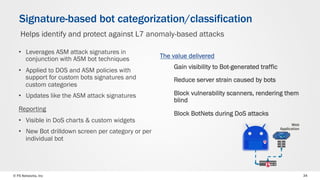 © F5 Networks, Inc 34
•  Leverages ASM attack signatures in
conjunction with ASM bot techniques
•  Applied to DOS and ASM policies with
support for custom bots signatures and
custom categories
•  Updates like the ASM attack signatures
Reporting
•  Visible in DoS charts & custom widgets
•  New Bot drilldown screen per category or per
individual bot
Signature-based bot categorization/classification
Helps identify and protect against L7 anomaly-based attacks
Gain visibility to Bot-generated traffic
Reduce server strain caused by bots
Block vulnerability scanners, rendering them
blind
Block BotNets during DoS attacks
Web
Application
The value delivered
 