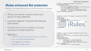 © F5 Networks, Inc 36
•  iRules commands enable customized
action on bots detected
•  Launches against Proactive Bot Defense
DoS events
•  Provides the control needed to ensure
accuracy of threat detection
•  Use it to …
o  retrieve the data processed by Bot Defense mechanism,
o  query and override URL qualification,
o  force logging and challenges,
o  Customize an HTML redirect
iRules enhanced Bot protection
Delivers increased granularity to the bot detection process
#	EXAMPLE	1:	Bypassing	enforcement	on	URL	pattern	
when	BOTDEFENSE_ACTION	{	
				if	{[HTTP::uri]	starts_with	"/t/"}	{	
								log	local0.	"bypassing	enforcement	for	URI	[HTTP::uri]"	
								set	res	[BOTDEFENSE::action	allow]	
								log	local0.	"set	action	to	allow,	result	"$res""	
								log	local0.	"resulting	action	[BOTDEFENSE::action]	
reason	"[BOTDEFENSE::reason]""	
				}	
}	
		
#	EXAMPLE	2:	Instead	of	blocking	the	request	with	TCP	RST,	
respond	with	a	
#	blocking-page	
when	BOTDEFENSE_ACTION	{	
				if	{[BOTDEFENSE::action]	eq	"tcp_rst"}	{	
								#	if	the	custom_response	action	fails,	the	tcp_rst	
action	will	remain,	
								#	so	we	don't	need	to	check	the	return	string	
in	this	case	
								BOTDEFENSE::action	custom_response	"sorryni	am	
blocking	youn"	
				}	
}	
		
		
#	EXAMPLE	3:	Force	the	browser_challenge	to	be	sent	to	the	
client	on	the	login	
#	page,	even	if	the	cookie	is	valid	(may	be	used	to	force	the	
renewal	of	the	
#	Bot	Defense	cookie)	
when	BOTDEFENSE_ACTION	{	
				if	{				([HTTP::uri]	eq	"/t/login.php")	&&	
												([BOTDEFENSE::action]	eq	"allow")	&&	
												(not	([BOTDEFENSE::reason]	starts_with	"passed	
browser	challenge"))}	{	
								BOTDEFENSE::action	browser_challenge	
				}	
}	
ASM Bot Protection
 
