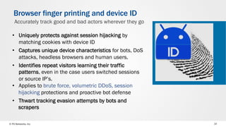 © F5 Networks, Inc 37
Browser finger printing and device ID
•  Uniquely protects against session hijacking by
matching cookies with device ID
•  Captures unique device characteristics for bots, DoS
attacks, headless browsers and human users.
•  Identifies repeat visitors learning their traffic
patterns, even in the case users switched sessions
or source IP’s.
•  Applies to brute force, volumetric DDoS, session
hijacking protections and proactive bot defense
•  Thwart tracking evasion attempts by bots and
scrapers
Accurately track good and bad actors wherever they go
 