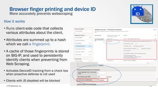 © F5 Networks, Inc 38
How it works
• Runs client-side code that collects
various attributes about the client.
• Attributes are summed up to a hash
which we call a fingerprint.
• A cache of those fingerprints is stored
on BIG-IP, and used to persistently
identify clients when preventing from
Web Scraping.
•  Activates DeviceID tracking from a check box
when proactive defense is not used
•  Clients with JS disabled will be blocked
Browser finger printing and device ID
More accurately prevents webscraping
 