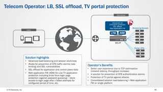 © F5 Networks, Inc 45
Telecom Operator: LB, SSL offload, TV portal protection
Users
Data Center
Solution highlights
•  Advanced load-balancing and session stickiness
•  iRules for prevention of STB traffic storms (rate
limiting) and SSL vulnerabilities
•  SSL offload for application and control plane data
•  Web application FW (ASM) for Live TV application
protection including brute force login page
protection (against password guessing) – block
access to login page after x failed attempts for
configured period of time, etc.
Operator’s Benefits
•  Better user experience due to TCP optimisation
(network latency, throughput increase)
•  A solution for prevention of STB authentication storms
•  Protection of TV portal against attacks
•  Consolidated solution load-balancing + Web application
FW on single platform
Streaming Servers
Advanced LB
STB storm protection
SSL offload
Web Application FW
BIG-IP
Portal, EPG, …
 