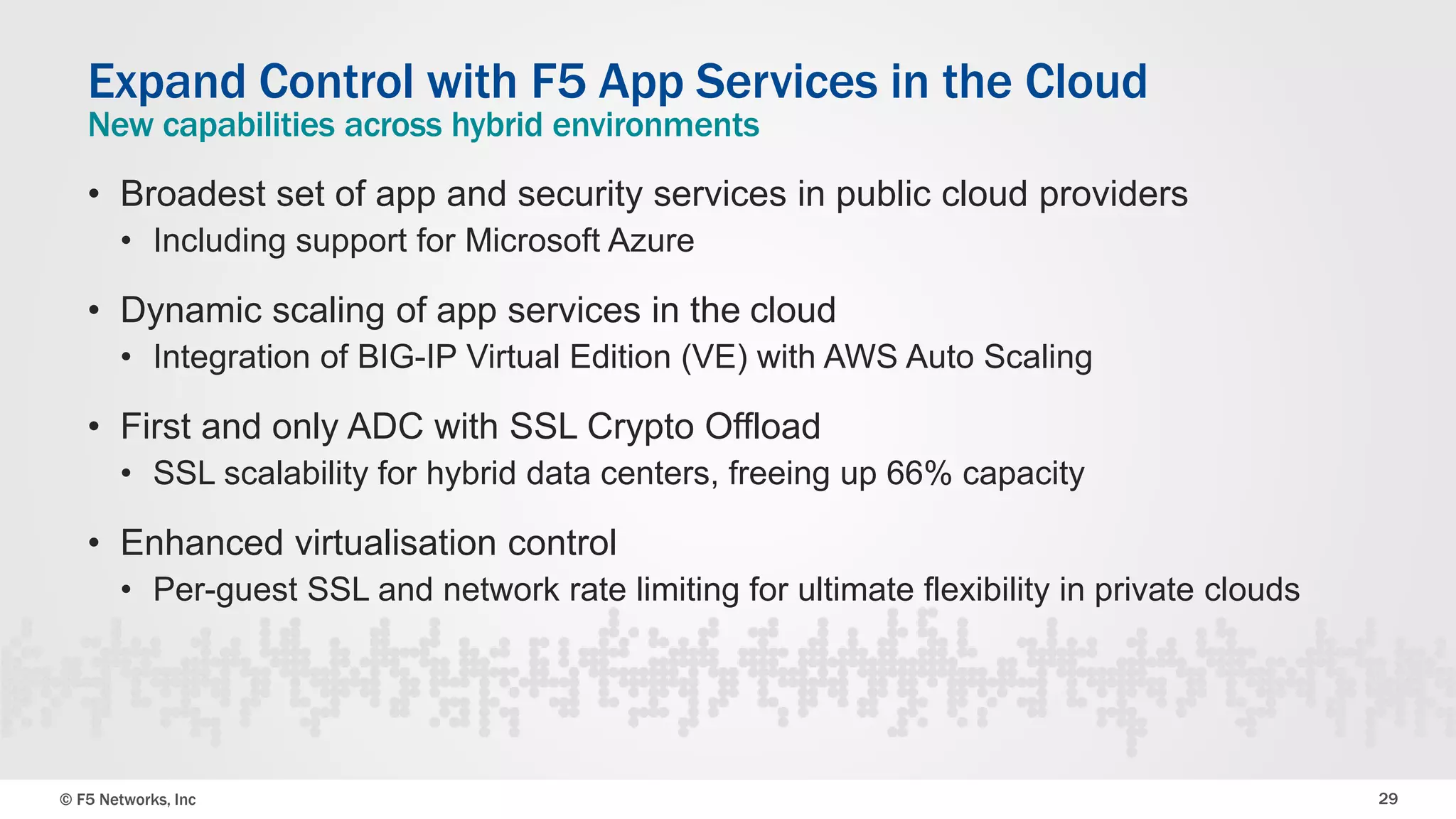 © F5 Networks, Inc 29
• Broadest set of app and security services in public cloud providers
• Including support for Microsoft Azure
• Dynamic scaling of app services in the cloud
• Integration of BIG-IP Virtual Edition (VE) with AWS Auto Scaling
• First and only ADC with SSL Crypto Offload
• SSL scalability for hybrid data centers, freeing up 66% capacity
• Enhanced virtualisation control
• Per-guest SSL and network rate limiting for ultimate flexibility in private clouds
Expand Control with F5 App Services in the Cloud
New capabilities across hybrid environments
 