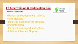 F5 ASM Training & Certification Course
COURSE HIGHLIGHTS
•Hands-on exposure with diverse
vulnerabilities
•Real-like scenarios for practical
understanding
•Certified and expert instructors
•Lifetime Interview Support
 