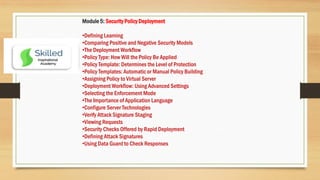 Module 5: Security Policy Deployment
•Defining Learning
•Comparing Positive and Negative Security Models
•The Deployment Workflow
•Policy Type: How Will the Policy Be Applied
•Policy Template: Determines the Level of Protection
•Policy Templates: Automatic or Manual Policy Building
•Assigning Policy to Virtual Server
•Deployment Workflow: Using Advanced Settings
•Selecting the Enforcement Mode
•The Importance of Application Language
•Configure Server Technologies
•Verify Attack Signature Staging
•Viewing Requests
•Security Checks Offered by Rapid Deployment
•Defining Attack Signatures
•Using Data Guard to Check Responses
 