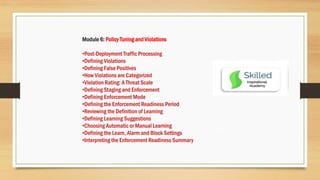 Module 6: Policy Tuning and Violations
•Post-Deployment Traffic Processing
•Defining Violations
•Defining False Positives
•How Violations are Categorized
•Violation Rating: A Threat Scale
•Defining Staging and Enforcement
•Defining Enforcement Mode
•Defining the Enforcement Readiness Period
•Reviewing the Definition of Learning
•Defining Learning Suggestions
•Choosing Automatic or Manual Learning
•Defining the Learn, Alarm and Block Settings
•Interpreting the Enforcement Readiness Summary
 