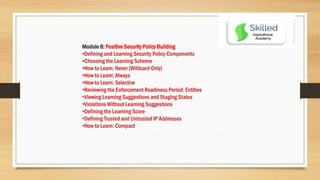 Module 8: Positive Security Policy Building
•Defining and Learning Security Policy Components
•Choosing the Learning Scheme
•How to Learn: Never (Wildcard Only)
•How to Learn: Always
•How to Learn: Selective
•Reviewing the Enforcement Readiness Period: Entities
•Viewing Learning Suggestions and Staging Status
•Violations Without Learning Suggestions
•Defining the Learning Score
•Defining Trusted and Untrusted IP Addresses
•How to Learn: Compact
 