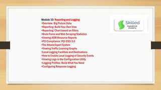 Module 10: Reporting and Logging
•Overview: Big Picture Data
•Reporting: Build Your Own View
•Reporting: Chart based on filters
•Brute Force and Web Scraping Statistics
•Viewing ASM Resource Reports
•PCI Compliance: PCI-DSS 3.0
•The Attack Expert System
•Viewing Traffic Learning Graphs
•Local Logging Facilities and Destinations
•How to Enable Local Logging of Security Events
•Viewing Logs in the Configuration Utility
•Logging Profiles: Build What You Need
•Configuring Response Logging
 
