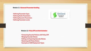 Module 11: Advanced Parameter Handling
•Defining Parameter Types
•Defining Static Parameters
•Defining Dynamic Parameters
•Defining Parameter Levels
Module 12: Policy Diff and Administration
•Comparing Security Policies with Policy Diff
•Merging Security Policies
•Editing and Exporting Security Policies
•Restoring with Policy History
•Examples of ASM Deployment Types
 