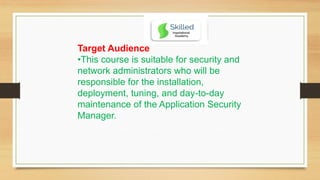 Target Audience
•This course is suitable for security and
network administrators who will be
responsible for the installation,
deployment, tuning, and day-to-day
maintenance of the Application Security
Manager.
 
