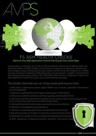 F5 ASM HEALTH CHECKS
Optimise Your Web Application Firewall That Guards Your Critical Apps
Security today is everything. The F5 BIG -IP ASM provides the ultimate line of defense again web
application attacks. At AMPS GLOBAL, we have hands-on experience in designing, implementing,
and managing complex ASM policies to protect against real-life threats. Our engineers are certified
and have experience in deploying ASM policies that can demonstrate a tangible improvement to
the company online security posture. Our ASM Health Check Service is designed to improve the
Web Application Firewall that guards your critical online business apps.
The health check focuses on 10 key areas and ensures that:
1. ASM policy is optimised to protect against OWASP top 10 threats, application vulnerabilities,
and zero-day attacks.
2. ASM policy is optimised to protect against Leading Layer 7 DDoS attacks.
3. ASM policy is tuned for compliance with key regulatory standards like PCI DSS.
4. ASM policy meets the requirements to protect services wherever they reside (managed cloud
service environment, public cloud, or traditional data center)
5. Existing ASM processes help to reduce operational cost and are effective.
6. ASM policy is not degrading app performance.
7. ASM policy is protecting against advanced application security threats.
8. Reporting processes are in place to respond to on-going and post attacks.
9. ASM platform is scoped to handle on going and changing threat landscape.
10. ASM deployment architecture enhances protection and security intelligence.
.
.
.
.
 