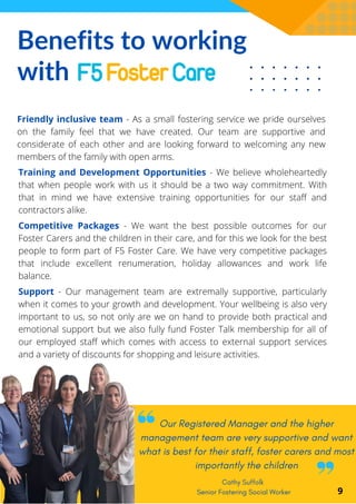 Benefits to working
with
Cathy Suffolk
Senior Fostering Social Worker
Friendly inclusive team - As a small fostering service we pride ourselves
on the family feel that we have created. Our team are supportive and
considerate of each other and are looking forward to welcoming any new
members of the family with open arms.
9
Training and Development Opportunities - We believe wholeheartedly
that when people work with us it should be a two way commitment. With
that in mind we have extensive training opportunities for our staff and
contractors alike.
Competitive Packages - We want the best possible outcomes for our
Foster Carers and the children in their care, and for this we look for the best
people to form part of F5 Foster Care. We have very competitive packages
that include excellent renumeration, holiday allowances and work life
balance.
Support - Our management team are extremally supportive, particularly
when it comes to your growth and development. Your wellbeing is also very
important to us, so not only are we on hand to provide both practical and
emotional support but we also fully fund Foster Talk membership for all of
our employed staff which comes with access to external support services
and a variety of discounts for shopping and leisure activities.
Our Registered Manager and the higher
management team are very supportive and want
what is best for their staff, foster carers and most
importantly the children
 