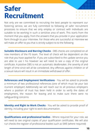 Safer
Recruitment
Not only are we committed to recruiting the best people to represent our
fostering service, we are fully committed to following all safer recruitment
processes to ensure that we only employ or contract with individuals are
suitable to be working in such a sensitive area of work. This starts from the
moment that you apply, from the answers that you provide in your application
form through to your interview. For those who are successful at interview we
will make an offer to you that is strictly subject to to the following
Suitable Disclosure and Barring Checks - DBS checks are completed on all
new members of the F5 team. The level of check will be dependent on the
role that you have applied for. If you are subscribed to the update service you
are able to use t his however we will need to see a copy of the original
certificate. A positive DBS is not an automatic dealbreaker, the severity of and
length of time since will all be considered. Any offences against children or of
a sexual nature will result in an immediate withdrawal of offer.
10
References and Employment Verifications - You will be asked to provide
a minimum of two professional references (one of which must be your last
/current employer) Additionally we will reach out to all previous employers
where a position of trust has been held in order to verify the dates of
employment, the reason for leaving and to make sure there were no
safeguarding concerns
Identity and Right to Work Checks - You will be asked to provide proof of
identity, including your right to work documentation.
Qualifications and professional bodies - Where required for your role, we
will need to see original copies of your qualification certificates. We will also
run checks the register of professional bodies such as SWE (where required)
 