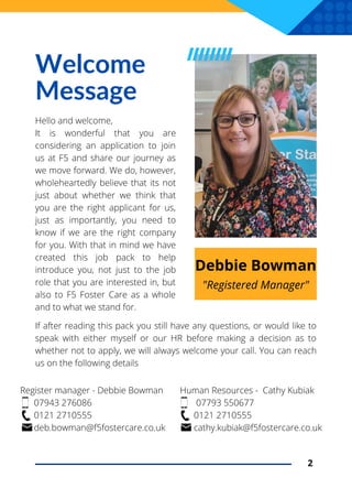 Register manager - Debbie Bowman
07943 276086
0121 2710555
deb.bowman@f5fostercare.co.uk
Welcome
Message
Hello and welcome,
It is wonderful that you are
considering an application to join
us at F5 and share our journey as
we move forward. We do, however,
wholeheartedly believe that its not
just about whether we think that
you are the right applicant for us,
just as importantly, you need to
know if we are the right company
for you. With that in mind we have
created this job pack to help
introduce you, not just to the job
role that you are interested in, but
also to F5 Foster Care as a whole
and to what we stand for.
2
"Registered Manager"
Debbie Bowman
If after reading this pack you still have any questions, or would like to
speak with either myself or our HR before making a decision as to
whether not to apply, we will always welcome your call. You can reach
us on the following details
Human Resources - Cathy Kubiak
07793 550677
0121 2710555
cathy.kubiak@f5fostercare.co.uk
 