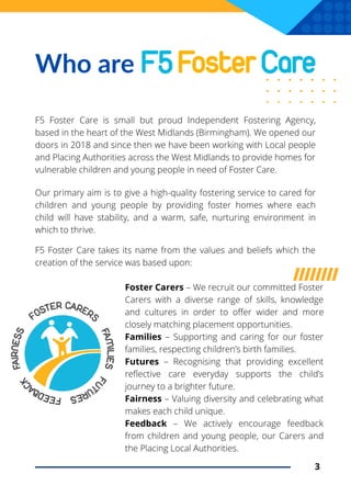 Our primary aim is to give a high-quality fostering service to cared for
children and young people by providing foster homes where each
child will have stability, and a warm, safe, nurturing environment in
which to thrive.
Who are
F5 Foster Care is small but proud Independent Fostering Agency,
based in the heart of the West Midlands (Birmingham). We opened our
doors in 2018 and since then we have been working with Local people
and Placing Authorities across the West Midlands to provide homes for
vulnerable children and young people in need of Foster Care.
Foster Carers – We recruit our committed Foster
Carers with a diverse range of skills, knowledge
and cultures in order to offer wider and more
closely matching placement opportunities.
Families – Supporting and caring for our foster
families, respecting children’s birth families.
Futures – Recognising that providing excellent
reflective care everyday supports the child’s
journey to a brighter future.
Fairness – Valuing diversity and celebrating what
makes each child unique.
Feedback – We actively encourage feedback
from children and young people, our Carers and
the Placing Local Authorities.
3
F5 Foster Care takes its name from the values and beliefs which the
creation of the service was based upon:
 