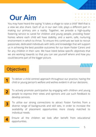 Our Aim
You may have heard the saying "it takes a village to raise a child" Well that is
a view we also share. Each of us in our own role, plays a different part in
making our primary aim a reality. Together, we provide a high-quality
fostering service to cared for children and young people, providing foster
homes where each child will have stability, and a warm, safe, nurturing
environment in which to thrive. To ensure this continues we look to recruit
passionate, dedicated individuals with skills and knowledge that will support
us in achieving the best possible outcomes for our team Foster Carers and
for any children in their care. We have listed below specific objectives that
we are working towards so that you can see yourself where and how you
could become part of the bigger picture.
Objectives
To deliver a child centred approach throughout our practice, having the
child or young person’s welfare and wishes evident in all our decisions.
5
1
To actively promote participation by engaging with children and young
people to express their views and opinions and use such feedback to
develop services.
2
To utilise our strong connections to attract Foster Families from a
diverse range of backgrounds and skill sets, in order to increase the
availability of placement opportunities more closely matched to
individual needs.
3
Ensure all the children we look after benefit from educational
opportunities.
4
 