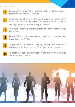 To ensure that all children and young people are placed within
safe, rigorously assessed families that match their racial, cultural
and religious background as closely as possible.
6
To provide support services that ensure the retention of our skilled
Foster Carers
7
Ensure all Foster carers have access to support and guidance from
a qualified Social Worker
8
To provide opportunities for ongoing learning and professional
development for the service, our Foster Carers and employees.
9
To continually seek external feedback and evaluation to develop
and improve our service
10
Ensure a child’s physical and emotional health needs are met and a
positive healthy lifestyle is achieved.
5
 