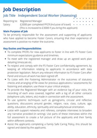 Job Description
To complete PFCR's for new applicants to foster in line with F5 Foster Care
minimum expectations guidance and timelines.
To meet with the registered manager and draw up an agreed work plan
detailing timescale etc.
To respect and comply with the F5 Foster Care confidentiality agreement, by
keeping all information relating to applicants in accordance with data
protection legislation. Return any relevant information to F5 Foster Care after
Panel and ensure all work has been signed off.
To Liaise with the Fostering Administrator re the outcomes of statutory
checks and arranging of file views for previous applications / assessments for
fostering and adoption, use these in your critical analysis.
To provide the Registered Manager with an evidence log of your visits, the
recording of each area covered, together with a log of all other contacts
(telephone calls, letters, etc) made in connection with the assessment.
To use systemic techniques such as genograms, circular and reflective
questions, discussions around gender, religion, race, class, culture, age,
ability, education, ethnicity, spirituality and sexuality/sexual orientation.
Liaise with support networks and referees, complete interviews to broaden
any narrative provided (in writing). Use parts of these interviews within the
full assessment to create a full picture of the applicants and their family
within different contexts.
Assist the applicants completing a Family Safe Caring Policy, this should be
signed and dated by the applicants.
Reporting to: Registered Manager
Salary: £2000 per completed PFCR (Inclusive of travel)
(This is increased to £3000 if you bring the applicant)
Main Purpose of Job
To be primarily responsible for the assessment and supporting of applicants
who have applied to become Foster Carers, ensuring that their experience of
assessment is positive no matter the outcome.
Key Duties and Responsibilities
Job Title Independent Social Worker (Assessing)
 