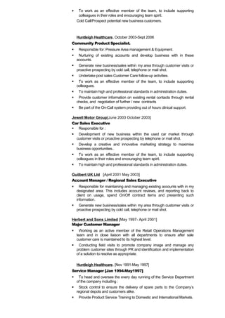 · To work as an effective member of the team, to include supporting 
colleagues in their roles and encouraging team spirit. 
Cold Call/Prospect potential new business customers. 
Huntleigh Healthcare. October 2003-Sept 2006 
Community Product Specialist. 
 Responsible for: Pressure Area management & Equipment. 
 Nurturing of existing accounts and develop business with in these 
accounts. 
 Generate new business/sales within my area through customer visits or 
proactive prospecting by cold call, telephone or mail shot. 
 Undertake post sales Customer Care follow-up activities. 
 To work as an effective member of the team, to include supporting 
colleagues. 
 To maintain high and professional standards in administration duties. 
 Provide customer information on existing rental contacts through rental 
checks, and negotiation of further / new contracts 
 Be part of the On-Call system providing out of hours clinical support. 
Jewell Motor Group[June 2003 October 2003] 
Car Sales Executive 
 Responsible for : 
 Development of new business within the used car market through 
customer visits or proactive prospecting by telephone or mail shot. 
 Develop a creative and innovative marketing strategy to maximise 
business opportunities.. 
 To work as an effective member of the team, to include supporting 
colleagues in their roles and encouraging team spirit. 
 To maintain high and professional standards in administration duties. 
Guilbert UK Ltd [April 2001 May 2003] 
Account Manager / Regional Sales Executive 
 Responsible for maintaining and managing existing accounts with in my 
designated area. This includes account reviews, and reporting back to 
client on usage, spend On/Off contract items and presenting such 
information. 
 Generate new business/sales within my area through customer visits or 
proactive prospecting by cold call, telephone or mail shot. 
Herbert and Sons Limited [May 1997- April 2001] 
Major Customer Manager 
 Working as an active member of the Retail Operations Management 
team and in close liaison with all departments to ensure after sale 
customer care is maintained to its highest level. 
 Conducting field visits to promote company image and manage any 
problem customer sites through PR and identification and implementation 
of a solution to resolve as appropriate. 
Huntleigh Healthcare. [Nov 1991-May 1997] 
Service Manager [Jan 1994-May1997] 
 To head and oversee the every day running of the Service Department 
of the company including : 
 Stock control to ensure the delivery of spare parts to the Company’s 
regional depots and customers alike. 
 Provide Product Service Training to Domestic and International Markets. 
 