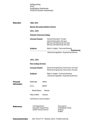 Safeguarding 
Price 
Anaphylaxis Awareness 
TEACCH (Autism Awareness) 
Education 1968 -1972 
Murton Secondary Modern School 
1972 - 1976 
Peterlee Technical College 
Courses Passed : General Education 1st year 
General Education 2nd year, 
Mining Craft (Electrical) 3rd year 
Mining Craft (Electrical) 4th year 
Subjects: Math’s, English, Technical Drawing, 
Engineering, 
Electrical Legislation, Engineering Science. 
1976 - 1978 
New College Durham 
Courses Passed: Electrical Engineering Technicians 2nd year 
Electrical Engineering Technicians 3rd year 
Subjects: Math’s, English, Technical Drawing, 
Electrical Legislation, Engineering Science. 
Personal 
Information 
Nationality: British 
D.o.b.: 25/8/57 
Marital Status: Married 
Place of Birth: Durham 
Full Drivers Licence (Clean) 
References 
H.R.Department Paul warner 
Education Department 36 Middleton Road 
Suffok County Council Sudbury 
Suffolk 
Interests/Activities Golf, Home P.C., Reading. Darts, Football coaching 
