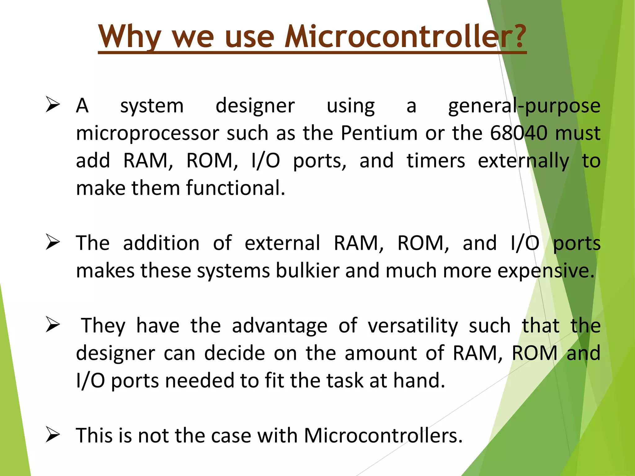 Why we use Microcontroller?
 A system designer using a general-purpose
microprocessor such as the Pentium or the 68040 must
add RAM, ROM, I/O ports, and timers externally to
make them functional.
 The addition of external RAM, ROM, and I/O ports
makes these systems bulkier and much more expensive.
 They have the advantage of versatility such that the
designer can decide on the amount of RAM, ROM and
I/O ports needed to fit the task at hand.
 This is not the case with Microcontrollers.
 