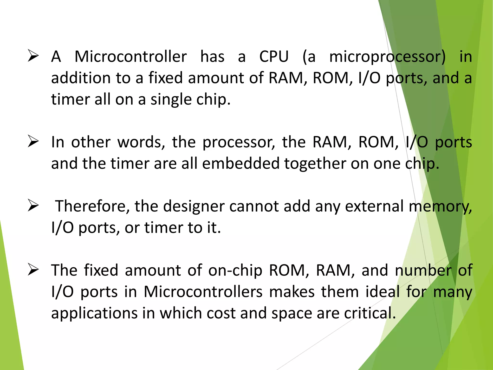  A Microcontroller has a CPU (a microprocessor) in
addition to a fixed amount of RAM, ROM, I/O ports, and a
timer all on a single chip.
 In other words, the processor, the RAM, ROM, I/O ports
and the timer are all embedded together on one chip.
 Therefore, the designer cannot add any external memory,
I/O ports, or timer to it.
 The fixed amount of on-chip ROM, RAM, and number of
I/O ports in Microcontrollers makes them ideal for many
applications in which cost and space are critical.
 