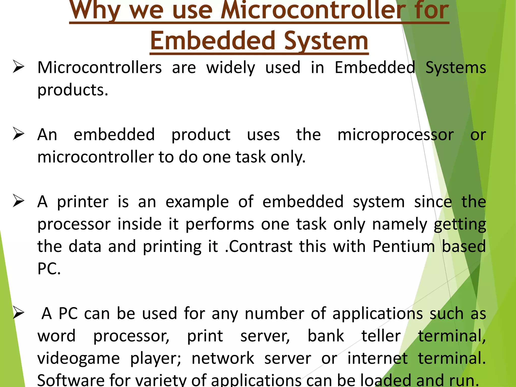 Why we use Microcontroller for
Embedded System
 Microcontrollers are widely used in Embedded Systems
products.
 An embedded product uses the microprocessor or
microcontroller to do one task only.
 A printer is an example of embedded system since the
processor inside it performs one task only namely getting
the data and printing it .Contrast this with Pentium based
PC.
 A PC can be used for any number of applications such as
word processor, print server, bank teller terminal,
videogame player; network server or internet terminal.
Software for variety of applications can be loaded and run.
 