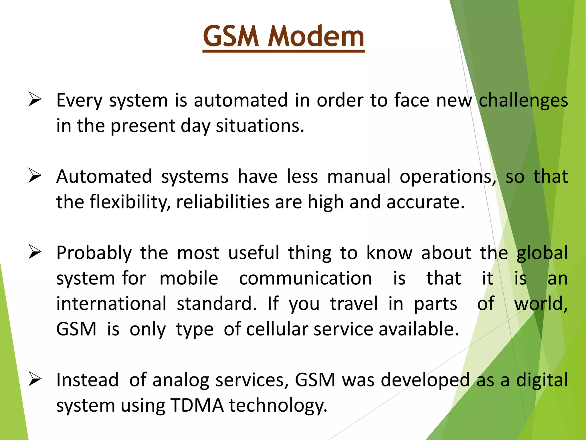 GSM Modem
 Every system is automated in order to face new challenges
in the present day situations.
 Automated systems have less manual operations, so that
the flexibility, reliabilities are high and accurate.
 Probably the most useful thing to know about the global
system for mobile communication is that it is an
international standard. If you travel in parts of world,
GSM is only type of cellular service available.
 Instead of analog services, GSM was developed as a digital
system using TDMA technology.
 