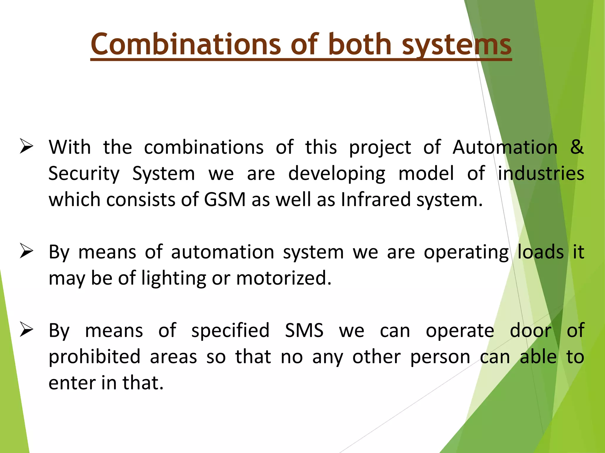 Combinations of both systems
 With the combinations of this project of Automation &
Security System we are developing model of industries
which consists of GSM as well as Infrared system.
 By means of automation system we are operating loads it
may be of lighting or motorized.
 By means of specified SMS we can operate door of
prohibited areas so that no any other person can able to
enter in that.
 