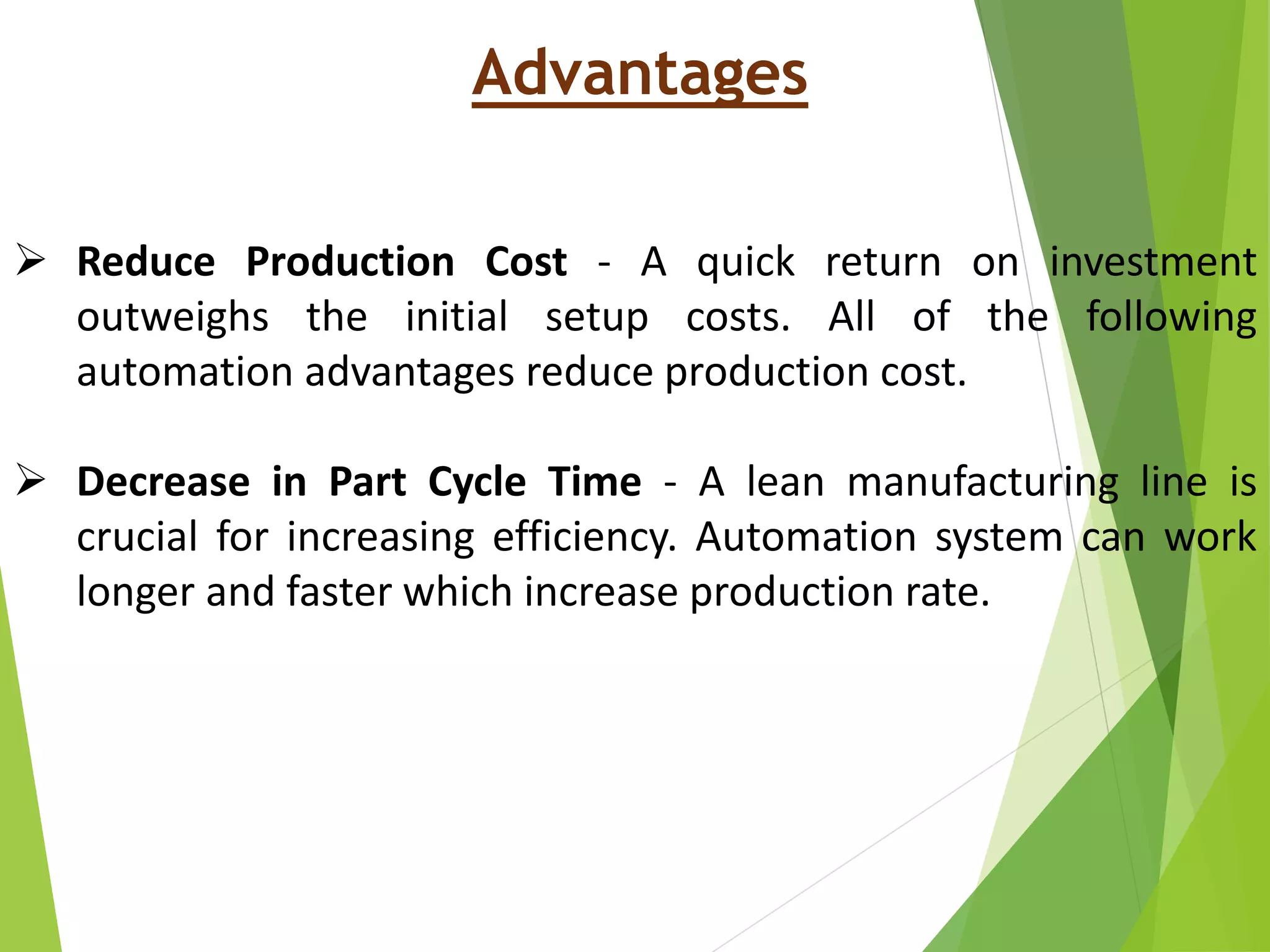 Advantages
 Reduce Production Cost - A quick return on investment
outweighs the initial setup costs. All of the following
automation advantages reduce production cost.
 Decrease in Part Cycle Time - A lean manufacturing line is
crucial for increasing efficiency. Automation system can work
longer and faster which increase production rate.
 