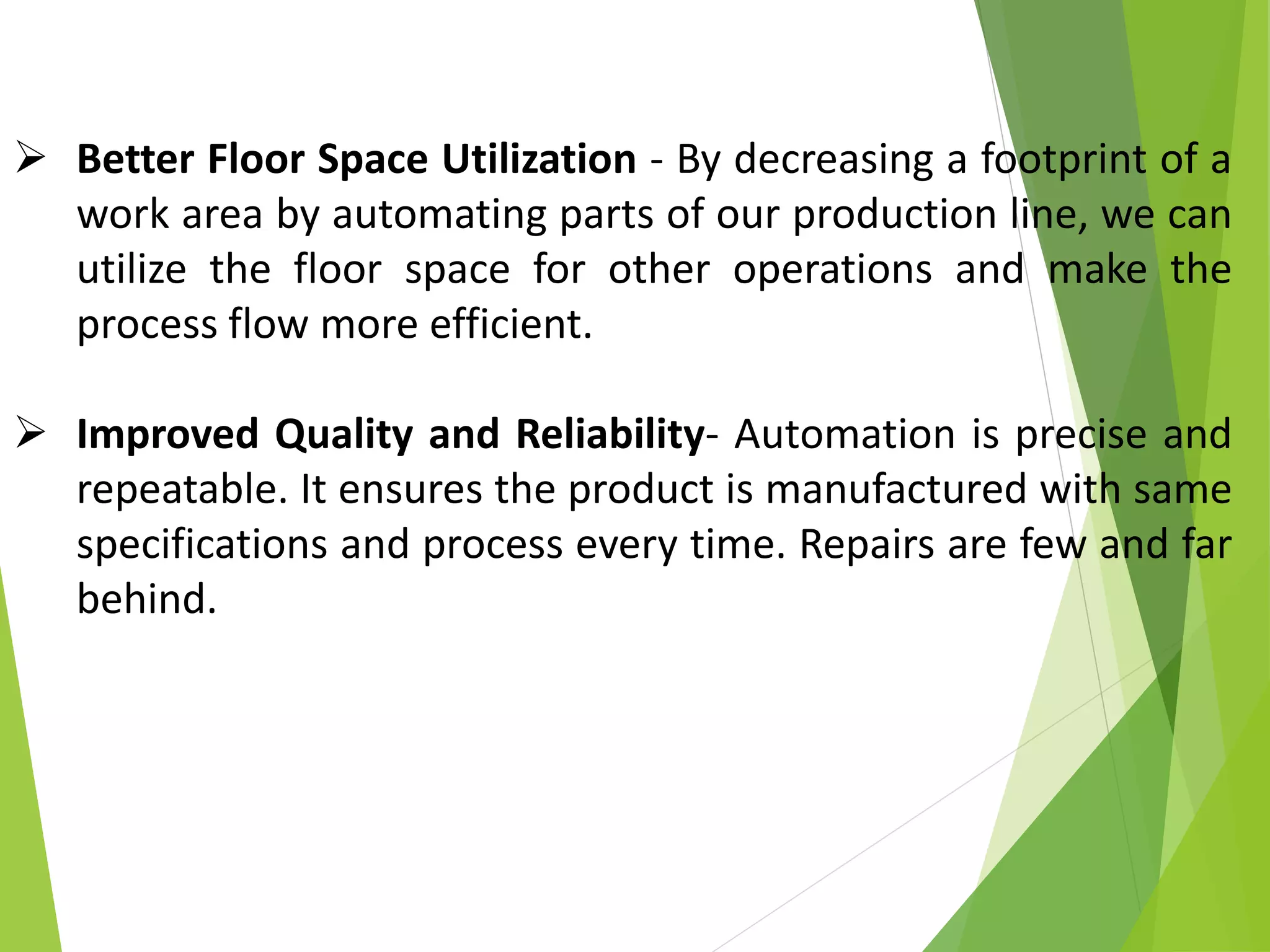  Better Floor Space Utilization - By decreasing a footprint of a
work area by automating parts of our production line, we can
utilize the floor space for other operations and make the
process flow more efficient.
 Improved Quality and Reliability- Automation is precise and
repeatable. It ensures the product is manufactured with same
specifications and process every time. Repairs are few and far
behind.
 