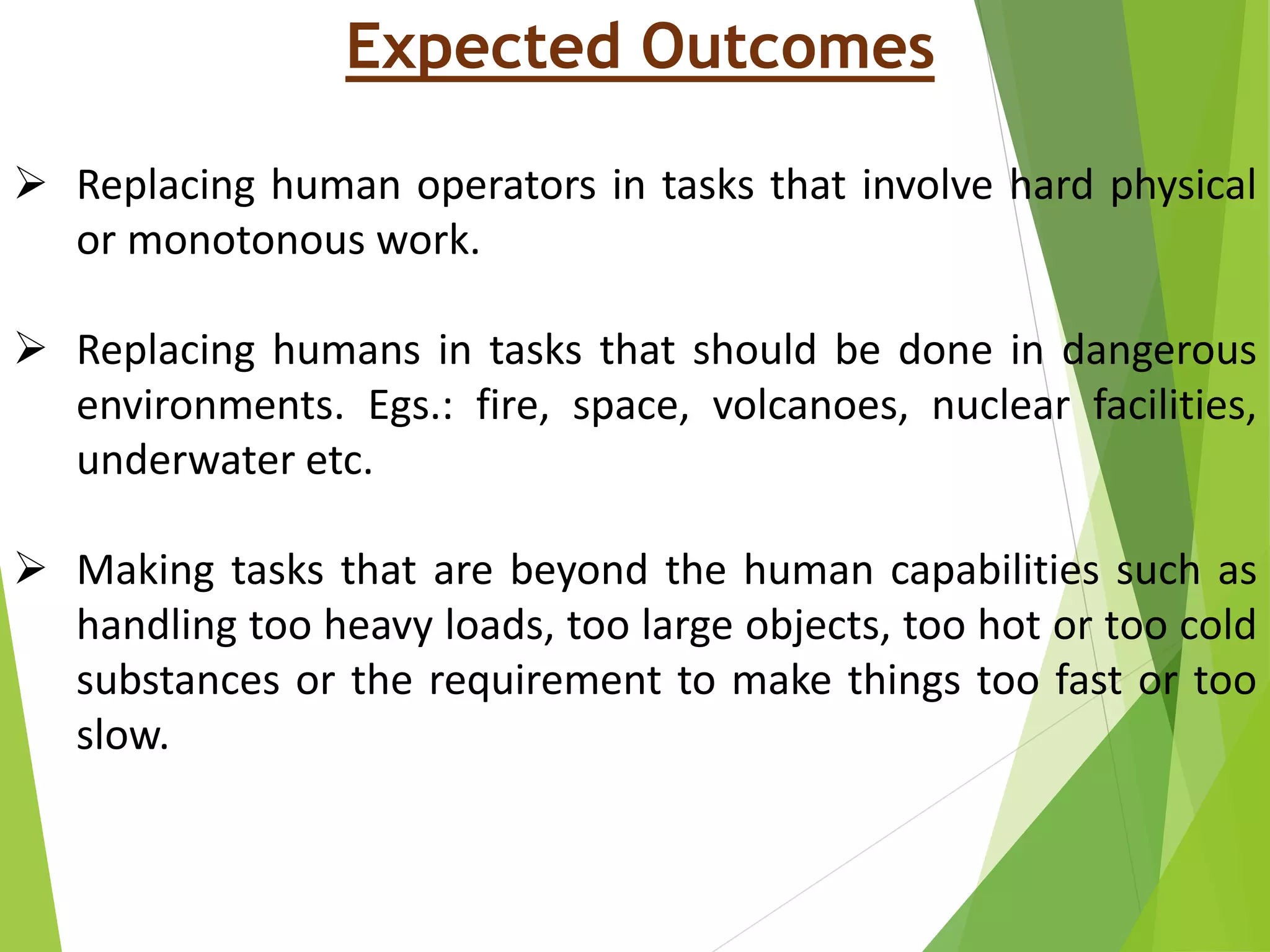 Expected Outcomes
 Replacing human operators in tasks that involve hard physical
or monotonous work.
 Replacing humans in tasks that should be done in dangerous
environments. Egs.: fire, space, volcanoes, nuclear facilities,
underwater etc.
 Making tasks that are beyond the human capabilities such as
handling too heavy loads, too large objects, too hot or too cold
substances or the requirement to make things too fast or too
slow.
 