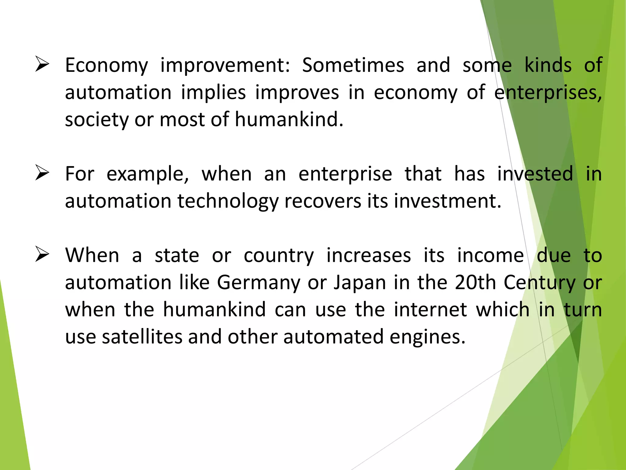  Economy improvement: Sometimes and some kinds of
automation implies improves in economy of enterprises,
society or most of humankind.
 For example, when an enterprise that has invested in
automation technology recovers its investment.
 When a state or country increases its income due to
automation like Germany or Japan in the 20th Century or
when the humankind can use the internet which in turn
use satellites and other automated engines.
 
