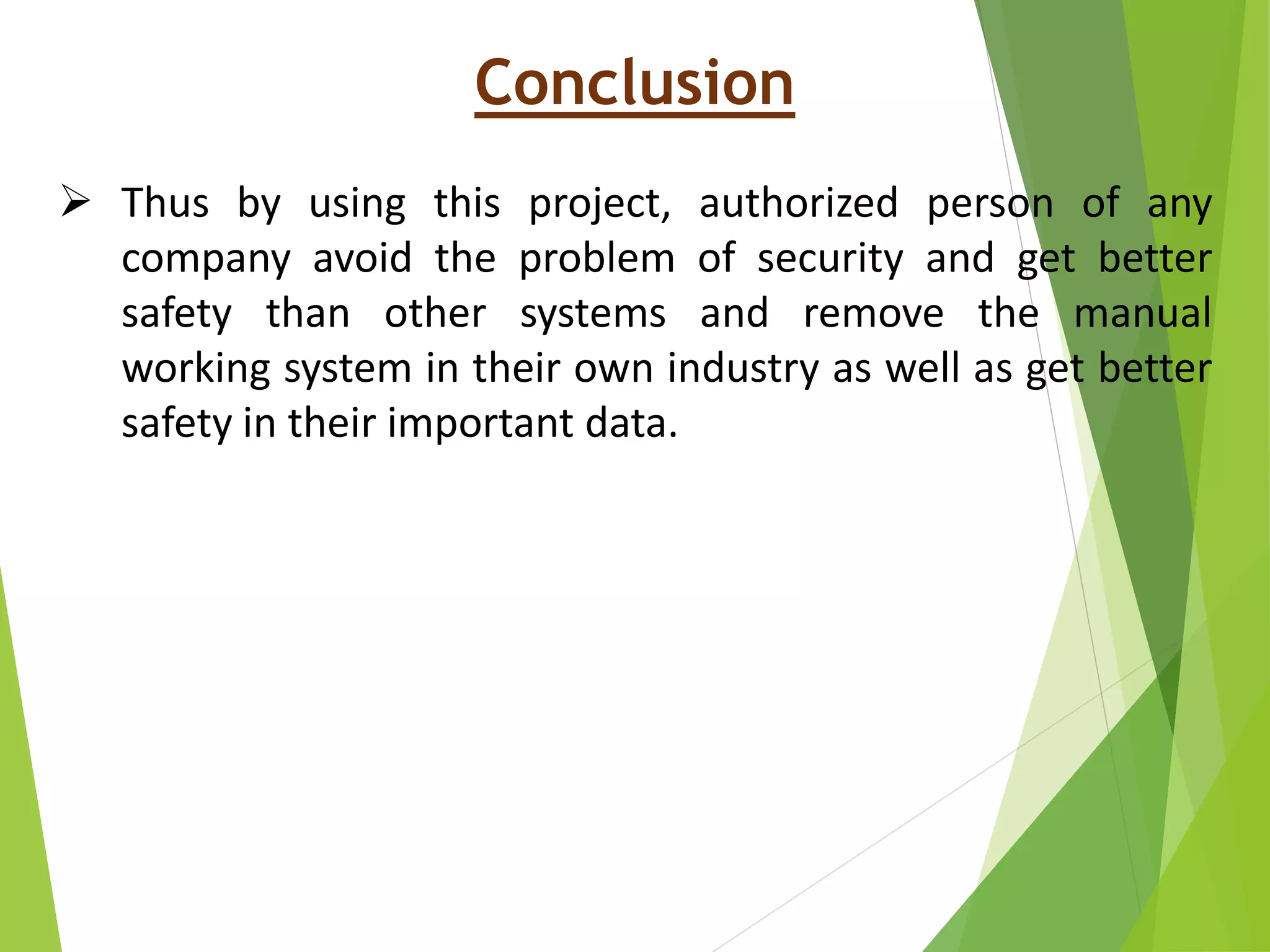 Conclusion
 Thus by using this project, authorized person of any
company avoid the problem of security and get better
safety than other systems and remove the manual
working system in their own industry as well as get better
safety in their important data.
 