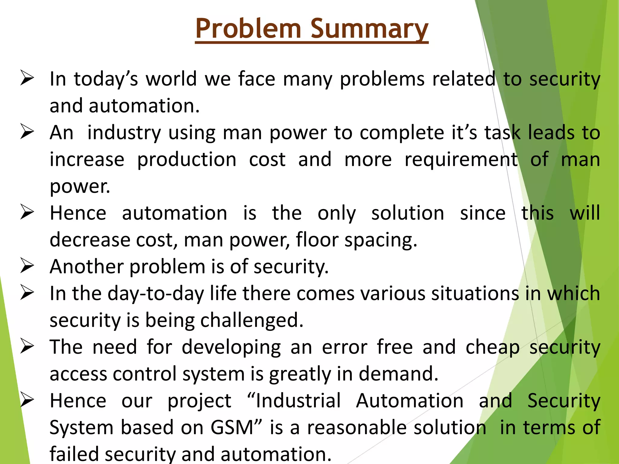 Problem Summary
 In today’s world we face many problems related to security
and automation.
 An industry using man power to complete it’s task leads to
increase production cost and more requirement of man
power.
 Hence automation is the only solution since this will
decrease cost, man power, floor spacing.
 Another problem is of security.
 In the day-to-day life there comes various situations in which
security is being challenged.
 The need for developing an error free and cheap security
access control system is greatly in demand.
 Hence our project “Industrial Automation and Security
System based on GSM” is a reasonable solution in terms of
failed security and automation.
 