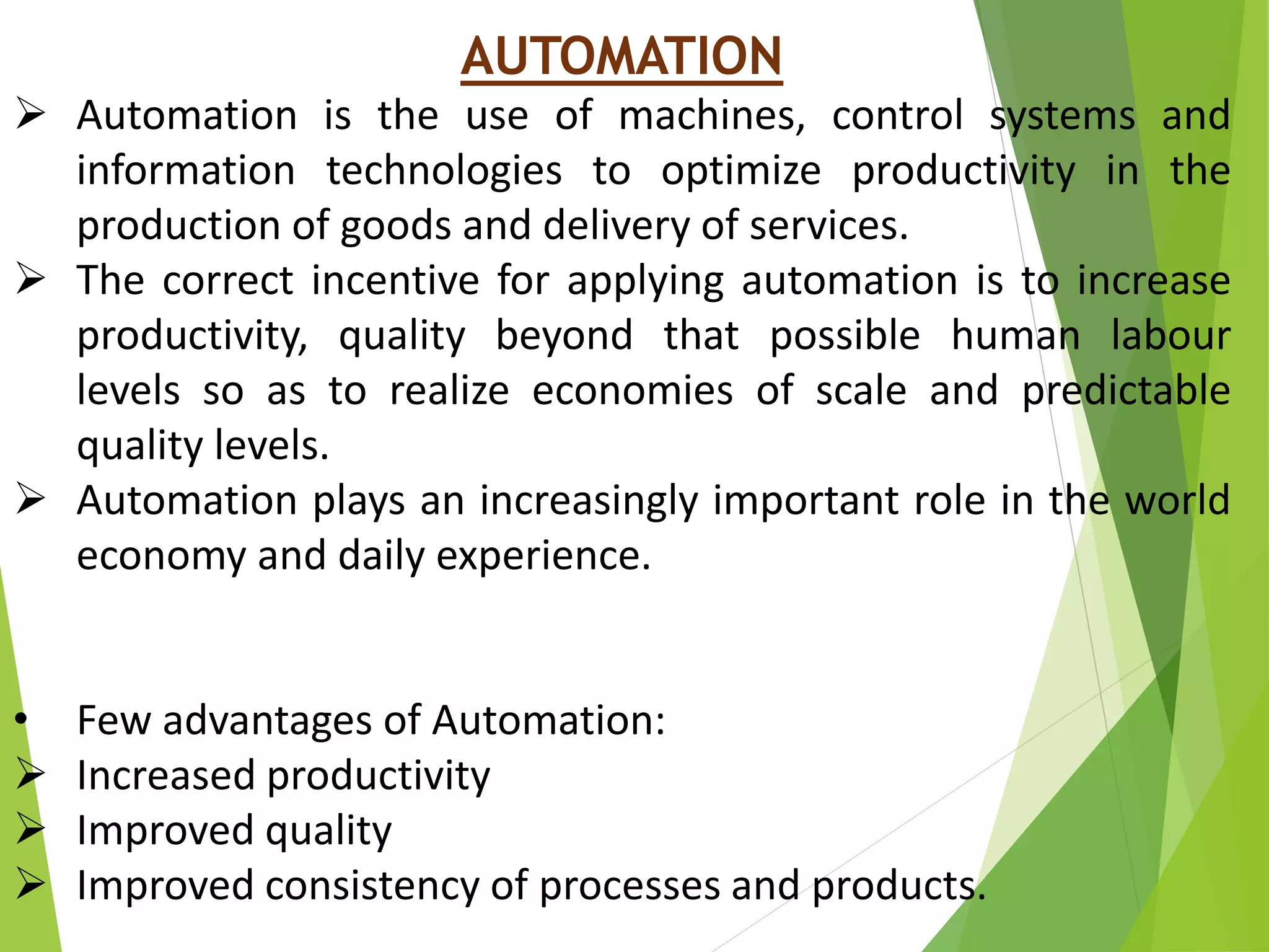 AUTOMATION
 Automation is the use of machines, control systems and
information technologies to optimize productivity in the
production of goods and delivery of services.
 The correct incentive for applying automation is to increase
productivity, quality beyond that possible human labour
levels so as to realize economies of scale and predictable
quality levels.
 Automation plays an increasingly important role in the world
economy and daily experience.
• Few advantages of Automation:
 Increased productivity
 Improved quality
 Improved consistency of processes and products.
 