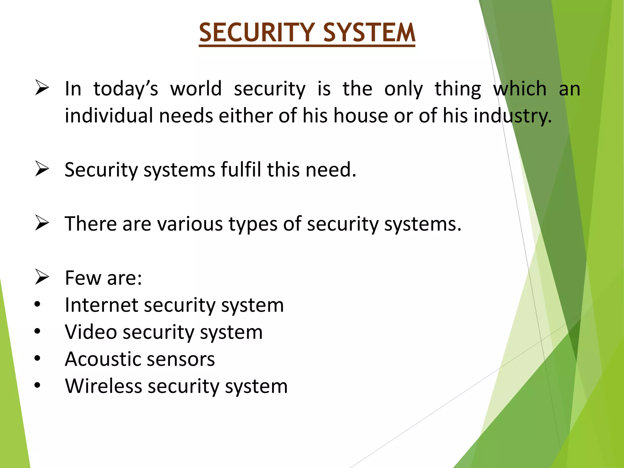 SECURITY SYSTEM
 In today’s world security is the only thing which an
individual needs either of his house or of his industry.
 Security systems fulfil this need.
 There are various types of security systems.
 Few are:
• Internet security system
• Video security system
• Acoustic sensors
• Wireless security system
 