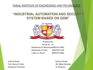 “INDUSTRIAL AUTOMATION AND SECURITY
SYSTEM BASED ON GSM”
Prepared By
Group No : 12
Rohitkumar R. Bhesaniya(090370111005)
Ankitkumar R. Patel (090370111125)
Lubna A. Ansari (090370111028)
Internal Guide External Guide
Prof. Roma K. Patel Mr. Nilesh Ravaliya
Assistance Professor Sr. Engineer
1
PARUL INSTITUTE OF ENGINEERING AND TECHNOLOGY
 