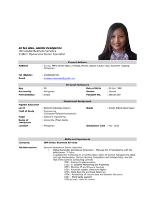 de las Alas, Lorelie Evangeline
IBM Global Business Services
System Operations Senior Specialist
Current Address
Address : 171 St. Mark street Addas 2 Village, Molino, Bacoor Cavite 4102, Southern Tagalog,
Philippines
Tel (Mobile) : 639228653914
Email : lorelieev.delasalas@gmail.com
Personal Particulars
Age : 28 Date of Birth : 09 Jun 1988
Nationality : Philippines Gender : Female
Marital Status : Single Passport No. : EB6756169
Educational Background
Highest Education
Level : Bachelor's/College Degree Grade : Grade B/2nd Class Upper
Field of Study : Engineering
(Computer/Telecommunication)
Major : Software Engineering
Name of
Institution
: University of San Carlos
Location : Philippines Graduation Date : Mar 2013
Skills and Experiences
Company:
Job Description:
IBM Global Business Services
Systems Operations Senior Specialist
• Global Computer Compliance Champion – Manage the IT Compliance with the
WPP/Kantar IT Policy.
( Updates the Following on a Monthly Basis: User ID Control Management, Back
Up Logs Maintenance, Server Patching Compliance with Global Policy, and the
rest of the General Computing Controls
ST01- Policies Implementation
ST02- IT systems Monitoring and Reporting
ST03- Monthly IT and Finance Meeting
ST04- Financial system checksum Report
ST05- Data Back Up and Data Retention
ST06 - Readability of restore data and Disaster Recovery
ST07 - Third party support
ST08 (Core) - User ID control
 