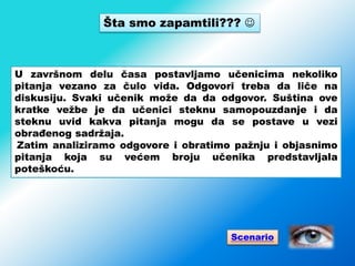 Šta smo zapamtili??? 
U završnom delu časa postavljamo učenicima nekoliko
pitanja vezano za čulo vida. Odgovori treba da liče na
diskusiju. Svaki učenik može da da odgovor. Suština ove
kratke vežbe je da učenici steknu samopouzdanje i da
steknu uvid kakva pitanja mogu da se postave u vezi
obrađenog sadržaja.
Zatim analiziramo odgovore i obratimo pažnju i objasnimo
pitanja koja su većem broju učenika predstavljala
poteškoću.
Scenario
 