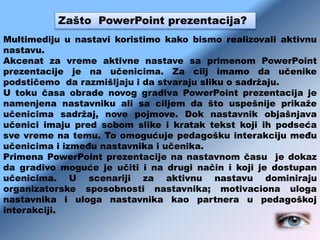 Zašto PowerPoint prezentacija?
Multimediju u nastavi koristimo kako bismo realizovali aktivnu
nastavu.
Akcenat za vreme aktivne nastave sa primenom PowerPoint
prezentacije je na učenicima. Za cilj imamo da učenike
podstičemo da razmišljaju i da stvaraju sliku o sadržaju.
U toku časa obrade novog gradiva PowerPoint prezentacija je
namenjena nastavniku ali sa ciljem da što uspešnije prikaže
učenicima sadržaj, nove pojmove. Dok nastavnik objašnjava
učenici imaju pred sobom slike i kratak tekst koji ih podseća
sve vreme na temu. To omogućuje pedagošku interakciju među
učenicima i između nastavnika i učenika.
Primena PowerPoint prezentacije na nastavnom času je dokaz
da gradivo moguće je učiti i na drugi način i koji je dostupan
učenicima. U scenariji za aktivnu nastavu dominiraju
organizatorske sposobnosti nastavnika; motivaciona uloga
nastavnika i uloga nastavnika kao partnera u pedagoškoj
interakciji.
 