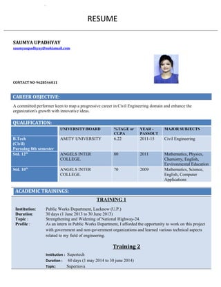 RESUME
SAUMYA UPADHYAY
saumyaupadhyay@nokiamail.com
CONTACT NO-9628546011
CAREER OBJECTIVE:
A committed performer keen to map a progressive career in Civil Engineering domain and enhance the
organization's growth with innovative ideas.
QUALIFICATION:
UNIVERSITY/BOARD %TAGE or
CGPA
YEAR -
PASSOUT
MAJOR SUBJECTS
B.Tech
(Civil)
Pursuing 8th semester
AMITY UNIVERSITY 6.22 2011-15 Civil Engineering
Std. 12th
ANGELS INTER
COLLEGE.
80 2011 Mathematics, Physics,
Chemistry, English,
Environmental Education
Std. 10th
ANGELS INTER
COLLEGE.
70 2009 Mathematics, Science,
English, Computer
Applications
ACADEMIC TRAININGS:
TRAINING 1
Institution: Public Works Department, Lucknow (U.P.)
Duration: 30 days (1 June 2013 to 30 June 2013)
Topic : Strengthening and Widening of National Highway-24.
Profile : As an intern in Public Works Department, I afforded the opportunity to work on this project
with government and non-government organizations and learned various technical aspects
related to my field of engineering.
Training 2
Institution : Supertech
Duration : 60 days (1 may 2014 to 30 june 2014)
Topic: Supernova
 